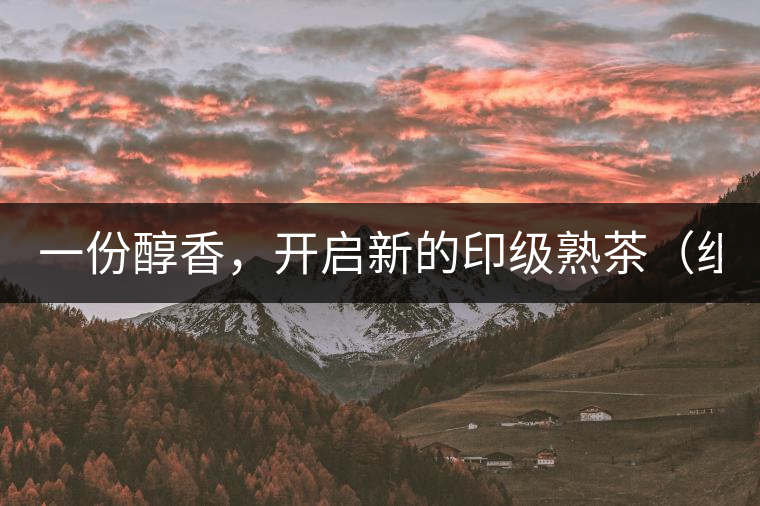 一份醇香，開啟新的印級熟茶（組圖）
