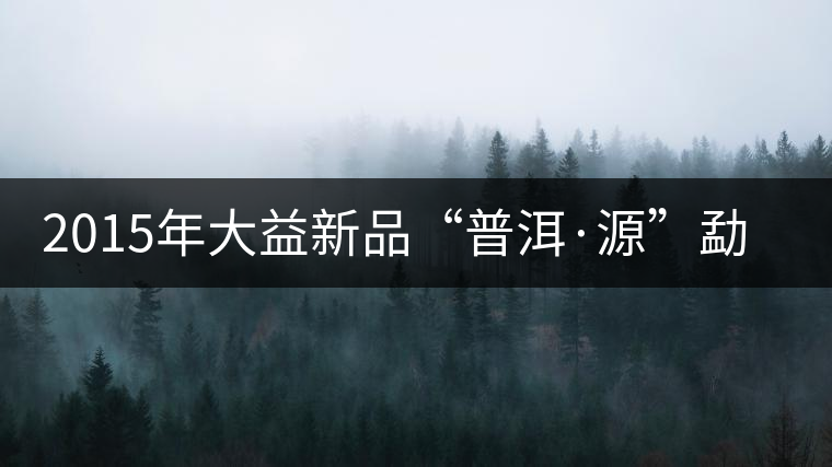 2015年大益新品“普洱·源”勐海茶廠權威品鑒 2015年大益新品“普洱·源”勐海茶廠權威品鑒