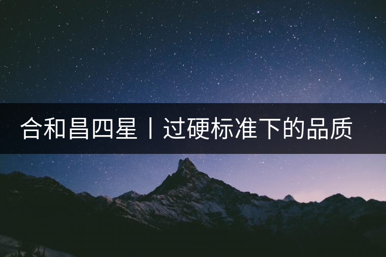 合和昌四星丨過硬標(biāo)準(zhǔn)下的品質(zhì)，才值得時間沉淀！