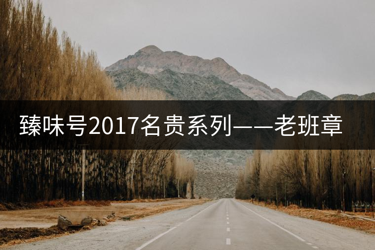 臻味號(hào)2017名貴系列——老班章 現(xiàn)已上市 臻味號(hào)2017名貴系列——老班章 現(xiàn)已上市