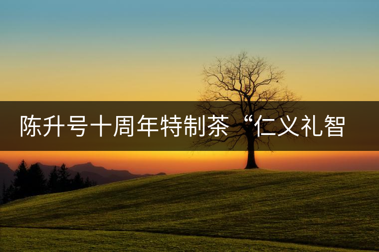 陳升號(hào)十周年特制茶“仁義禮智信”重磅來襲！