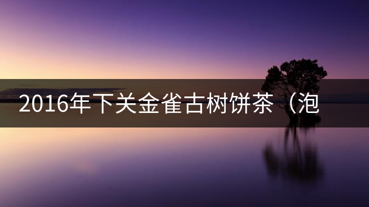 2016年下關(guān)金雀古樹(shù)餅茶（泡餅）即將上市