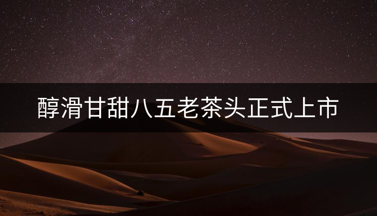 醇滑甘甜八五老茶頭正式上市