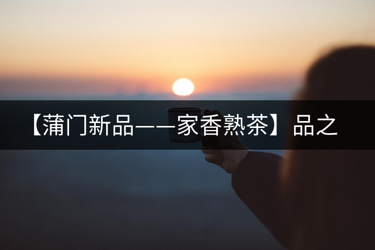 【蒲門新品——家香熟茶】品之，是家的味道，存之，是家的思念