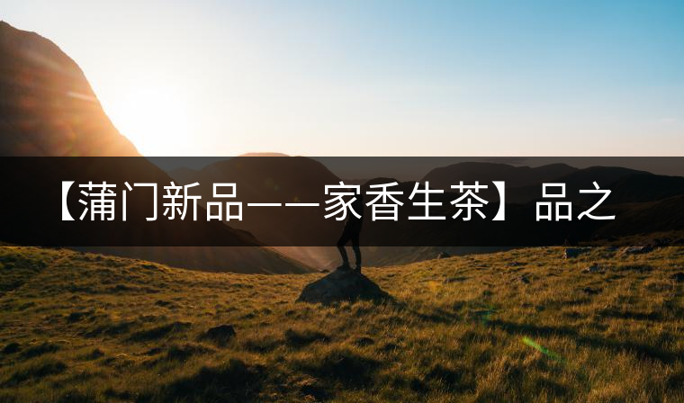 【蒲門新品——家香生茶】品之，是家的味道，存之，是家的思念