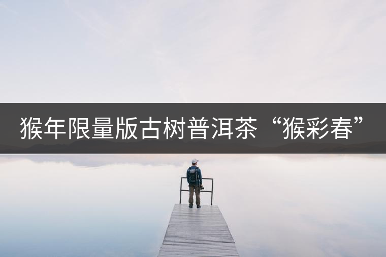 猴年限量版古樹普洱茶“猴彩春”隆重上市! 猴年限量版古樹普洱茶“猴彩春”隆重上市!
