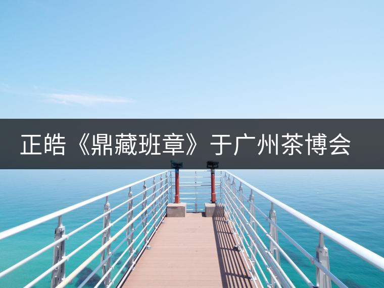 正皓《鼎藏班章》于廣州茶博會(huì)首日隆重上市