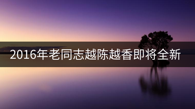 2016年老同志越陳越香即將全新上市！