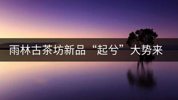 雨林古茶坊新品“起兮”大勢(shì)來襲