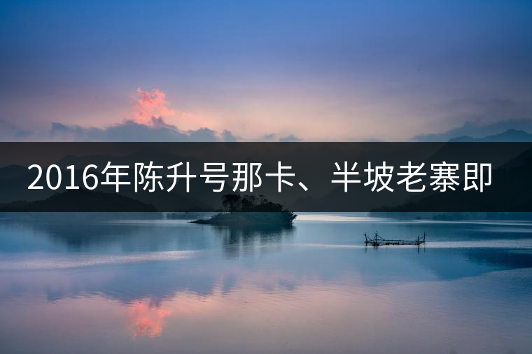 2016年陳升號那卡、半坡老寨即將上市