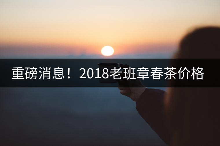 重磅消息！2018老班章春茶價(jià)格已定！漲價(jià)已成定局！