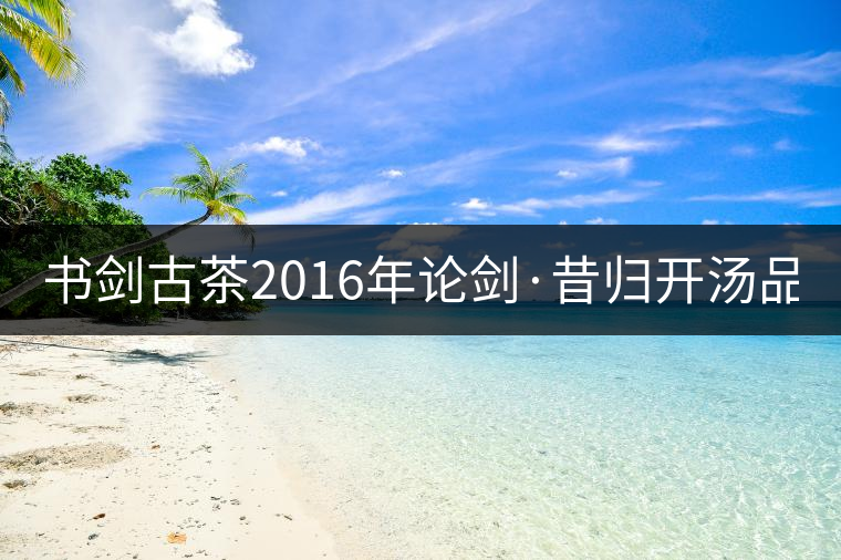 書劍古茶2016年論劍·昔歸開湯品鑒！