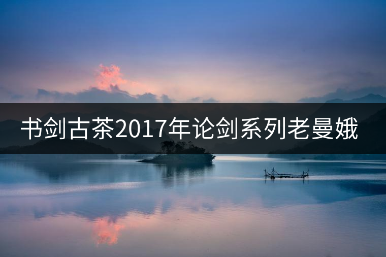 書劍古茶2017年論劍系列老曼娥開湯