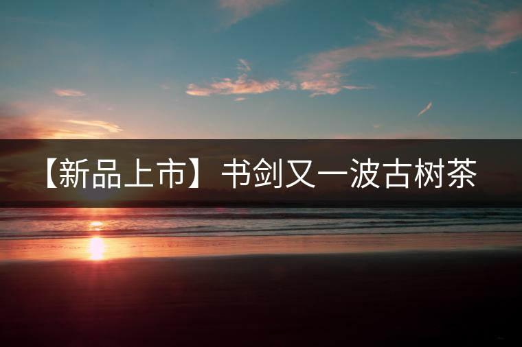 【新品上市】書劍又一波古樹茶——逍遙丹震撼來襲！