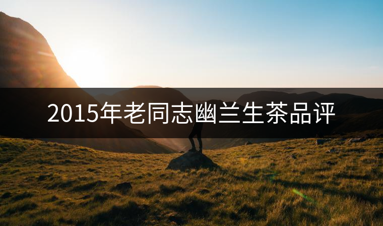 2015年老同志幽蘭生茶品評(píng) 2015年老同志幽蘭生茶品評(píng)