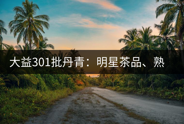 大益301批丹青：明星茶品、熟茶典范