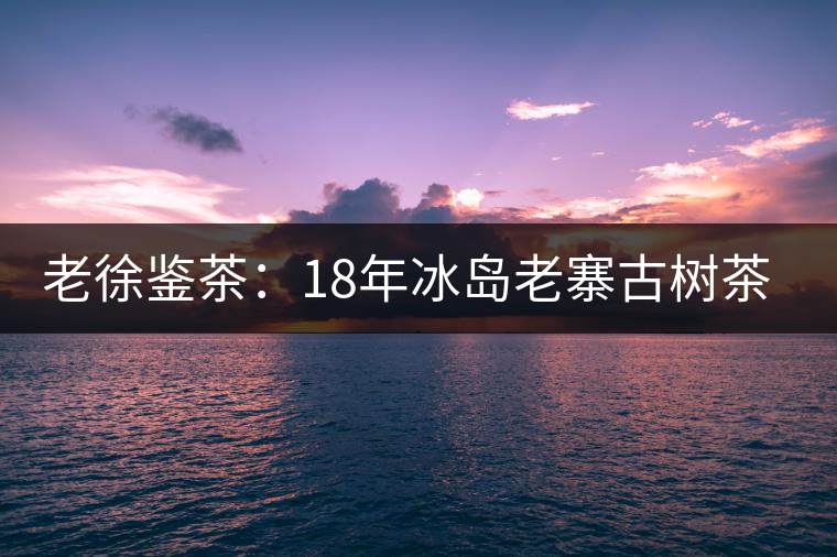 老徐鑒茶：18年冰島老寨古樹(shù)茶鑒定報(bào)告