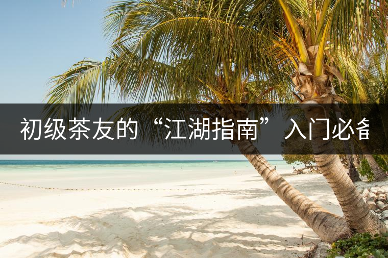 初級(jí)茶友的“江湖指南”入門(mén)必備白皮書(shū)！