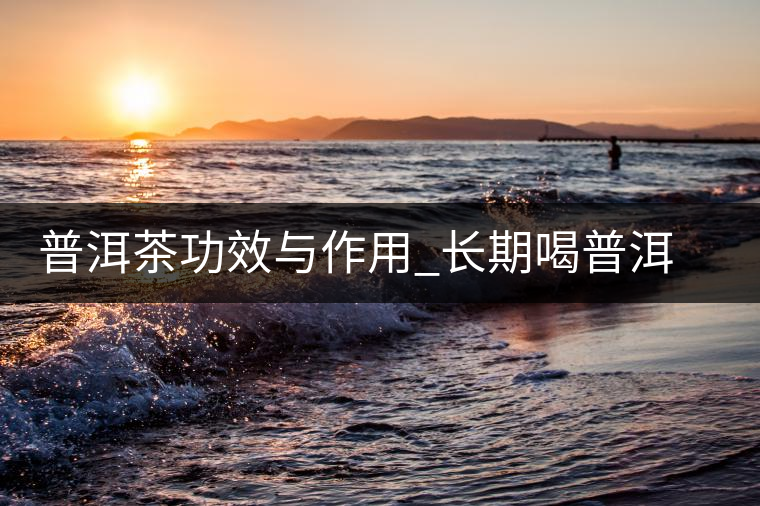 普洱茶功效與作用_長(zhǎng)期喝普洱茶的好處