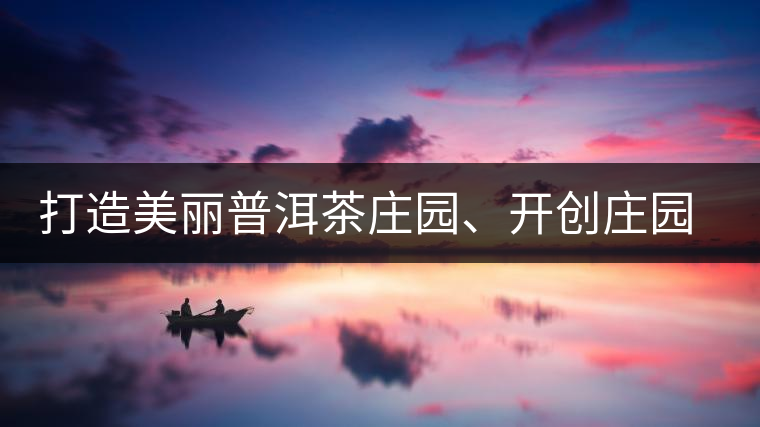 打造美麗普洱茶莊園、開創(chuàng)莊園茶品牌為景邁山注入新活力