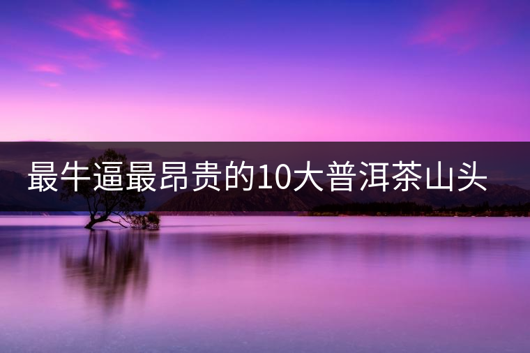 最牛逼最昂貴的10大普洱茶山頭，你造嗎？