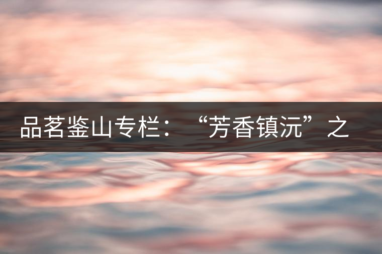 品茗鑒山專欄:“芳香鎮(zhèn)沅”之五一茶 品茗鑒山專欄:“芳香鎮(zhèn)沅”之五一茶