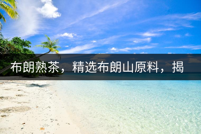 布朗熟茶，精選布朗山原料，揭秘布朗寨好茶之道