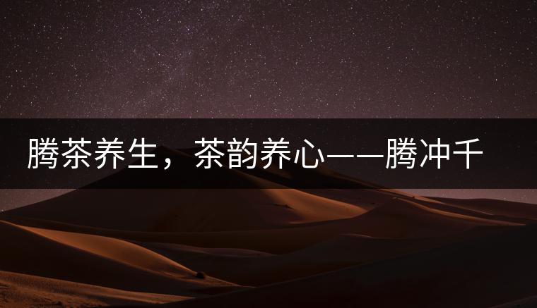 騰茶養(yǎng)生，茶韻養(yǎng)心——騰沖千年茶山茶馬古道