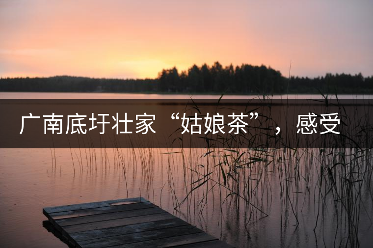 廣南底圩壯家“姑娘茶”，感受壯家的韻味