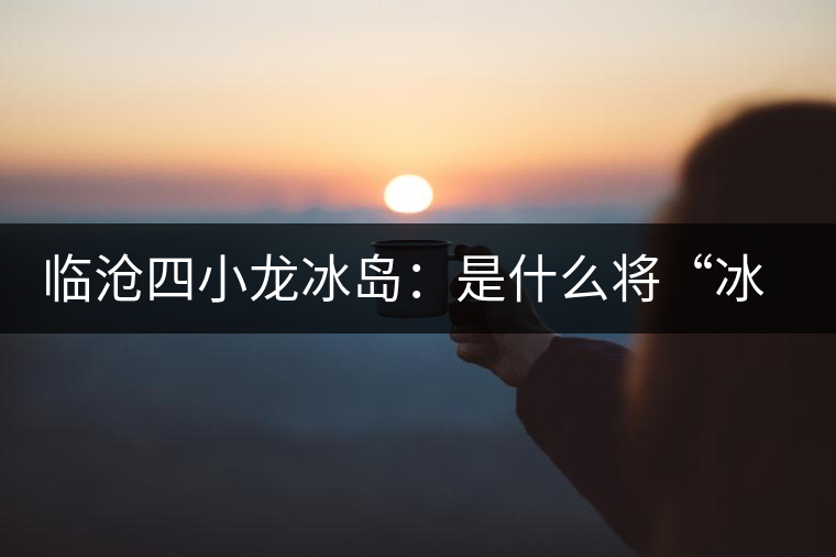 臨滄四小龍冰島：是什么將“冰島”推向神壇！