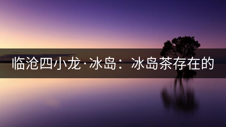 臨滄四小龍·冰島：冰島茶存在的危機(jī)！