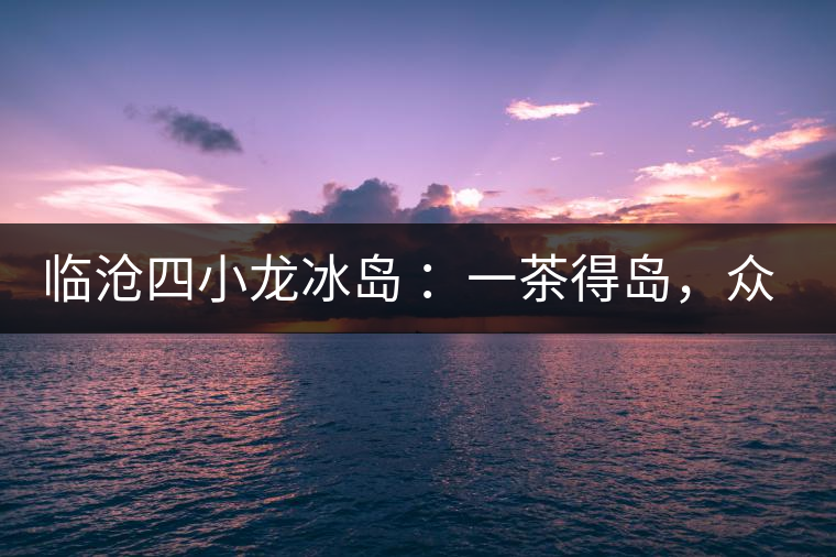 臨滄四小龍冰島 ：一茶得島，眾山皆冰