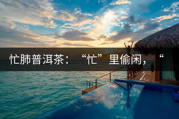 忙肺普洱茶：“忙”里偷閑，“肺”寧?kù)o無(wú)以致遠(yuǎn)！