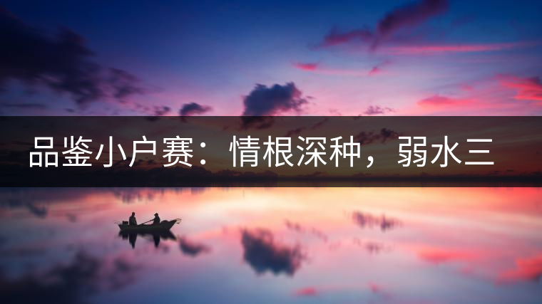 品鑒小戶賽：情根深種，弱水三千我只取一瓢香濃