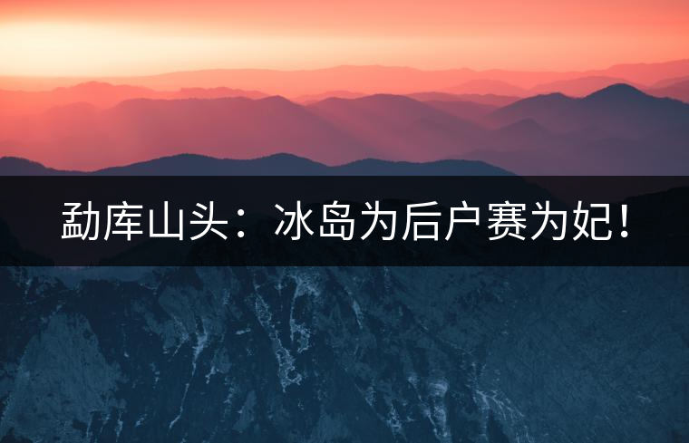 勐庫(kù)山頭：冰島為后戶賽為妃！