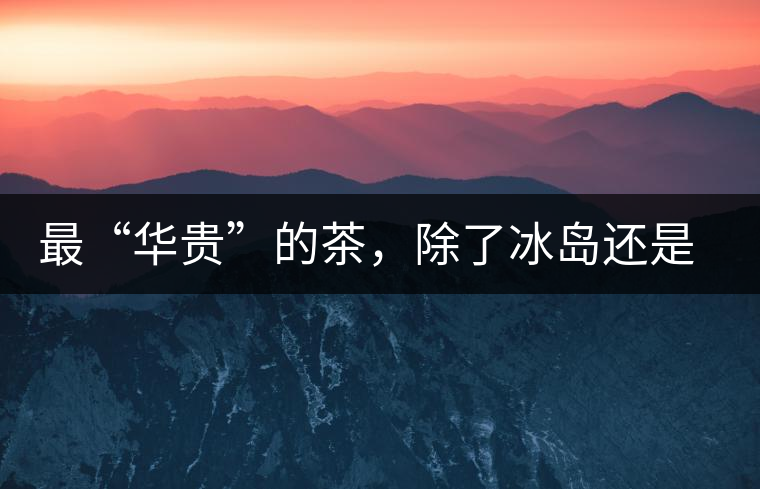 最“華貴”的茶，除了冰島還是冰島