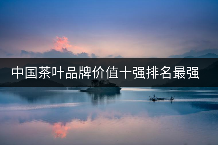 中國茶葉品牌價(jià)值十強(qiáng)排名最強(qiáng)版？