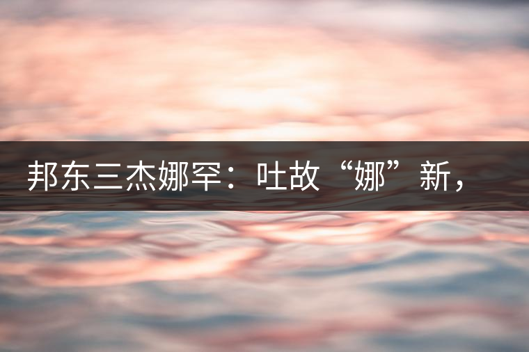邦東三杰娜罕：吐故“娜”新，震“罕”人心