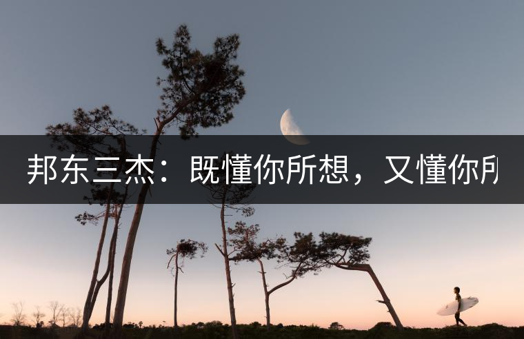 邦東三杰：既懂你所想，又懂你所需！