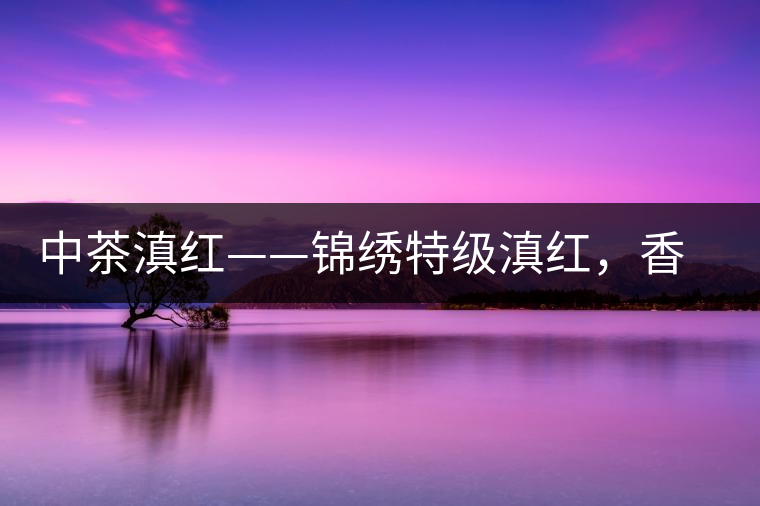 中茶滇紅——錦繡特級(jí)滇紅，香甜高揚(yáng)滋味鮮爽