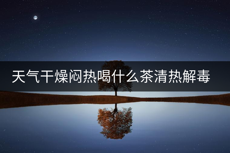 天氣干燥悶熱喝什么茶清熱解毒去火？