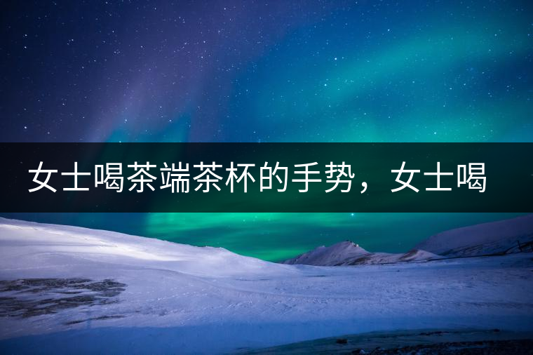 女士喝茶端茶杯的手勢，女士喝茶手勢