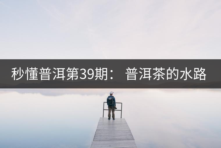 秒懂普洱第39期： 普洱茶的水路是什么路？