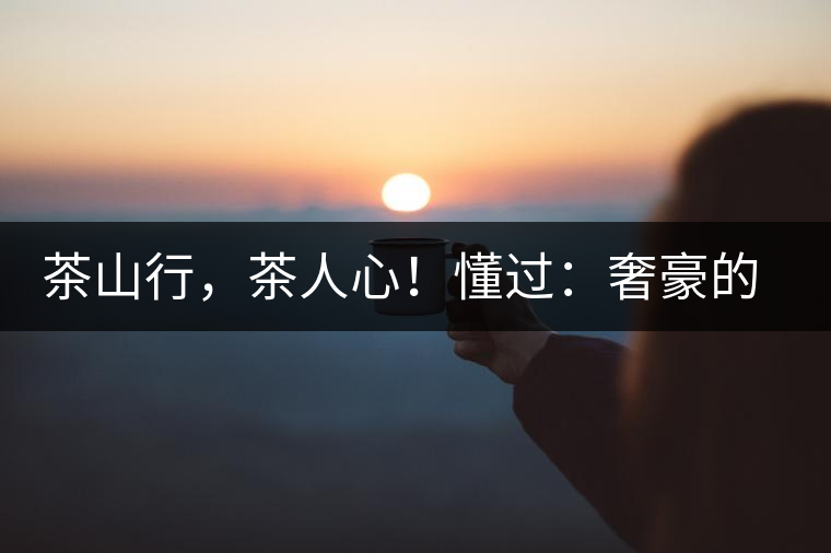 茶山行，茶人心！懂過(guò)：奢豪的性?xún)r(jià)比之王