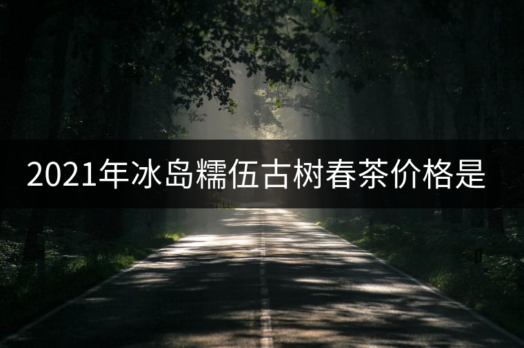 2021年冰島糯伍古樹春茶價(jià)格是多少？