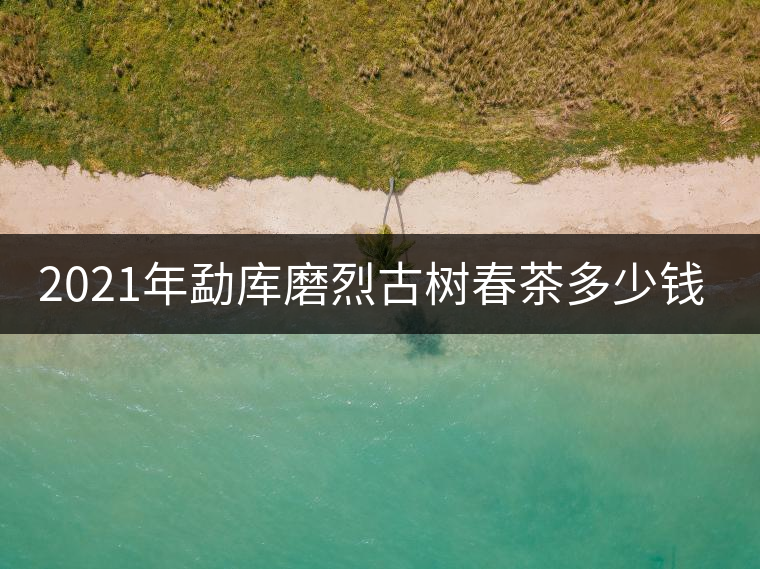 2021年勐庫磨烈古樹春茶多少錢一公斤？