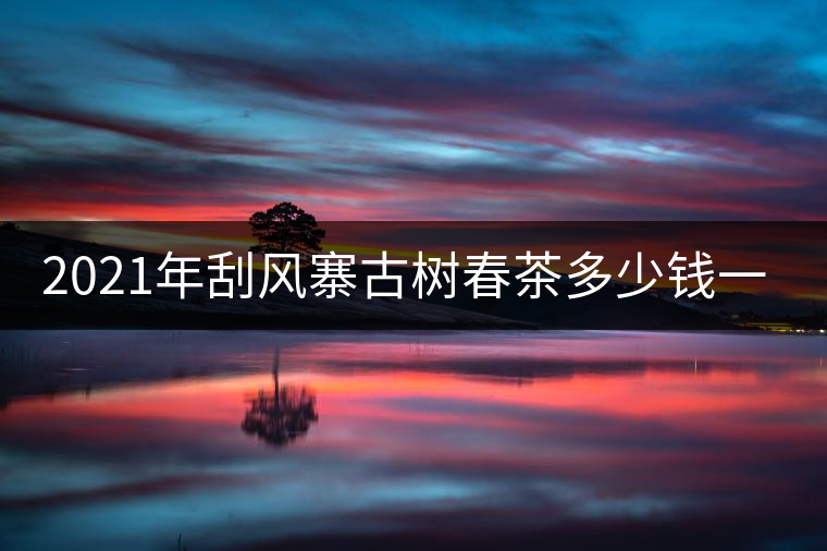 2021年刮風寨古樹春茶多少錢一公斤？
