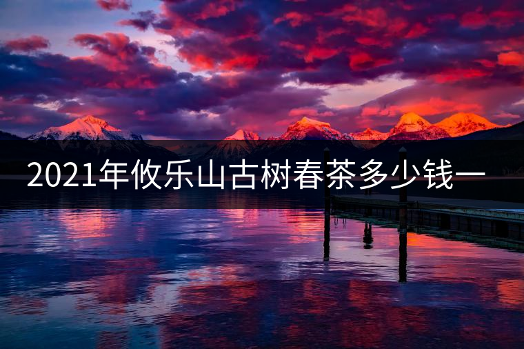 2021年攸樂(lè)山古樹(shù)春茶多少錢(qián)一公斤？