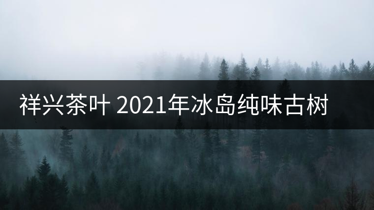 祥興茶葉 2021年冰島純味古樹春茶品質(zhì)好嗎？