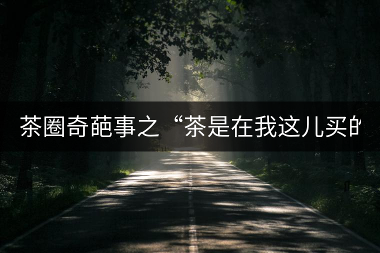 茶圈奇葩事之“茶是在我這兒買的嗎？”